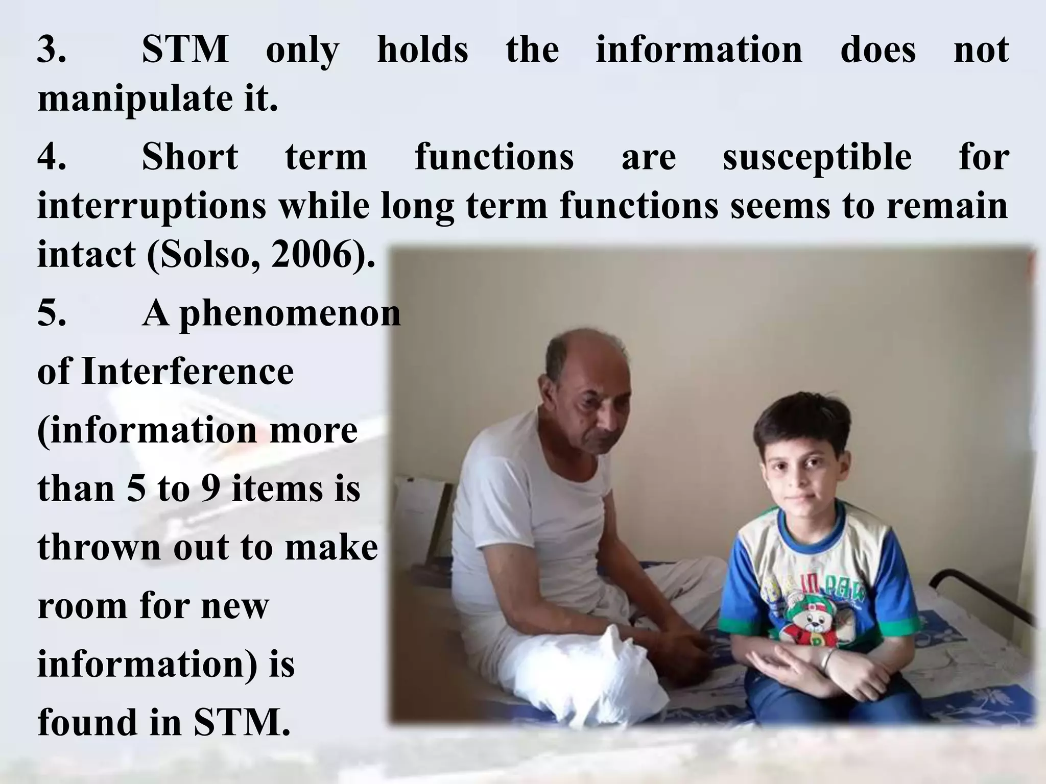 3. STM only holds the information does not
manipulate it.
4. Short term functions are susceptible for
interruptions while long term functions seems to remain
intact (Solso, 2006).
5. A phenomenon
of Interference
(information more
than 5 to 9 items is
thrown out to make
room for new
information) is
found in STM.
 