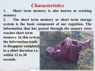 Characteristics
1. Short term memory is also known as working
memory
2. The short term memory or short term storage
system is the basic component of our cognition. The
information that has passed through the sensory store
reaches short term
memory. In this system
the information tends
to disappear completely
in a short duration i.e.
within 12 to 30
seconds.
 