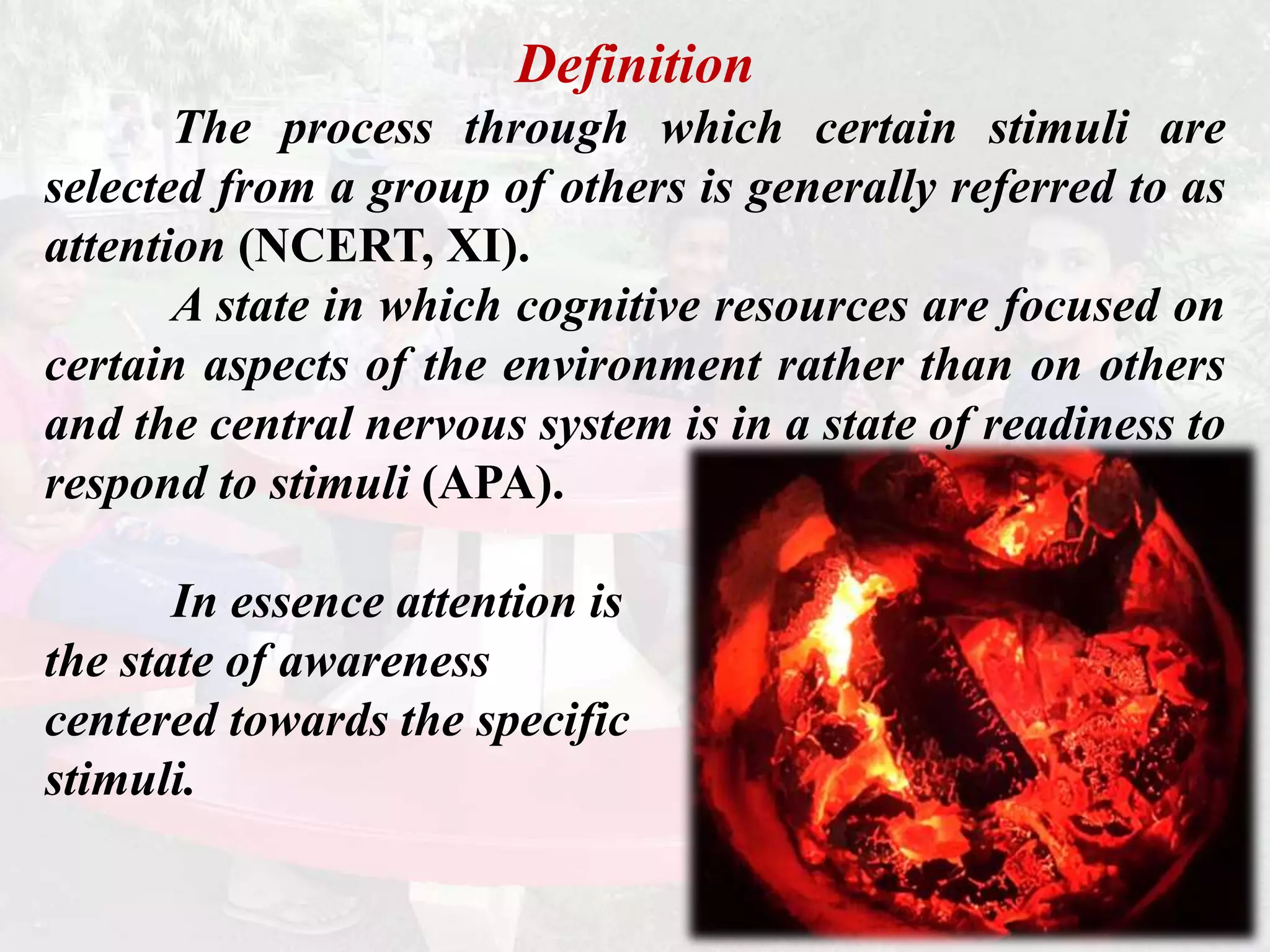 Definition
The process through which certain stimuli are
selected from a group of others is generally referred to as
attention (NCERT, XI).
A state in which cognitive resources are focused on
certain aspects of the environment rather than on others
and the central nervous system is in a state of readiness to
respond to stimuli (APA).
In essence attention is
the state of awareness
centered towards the specific
stimuli.
 