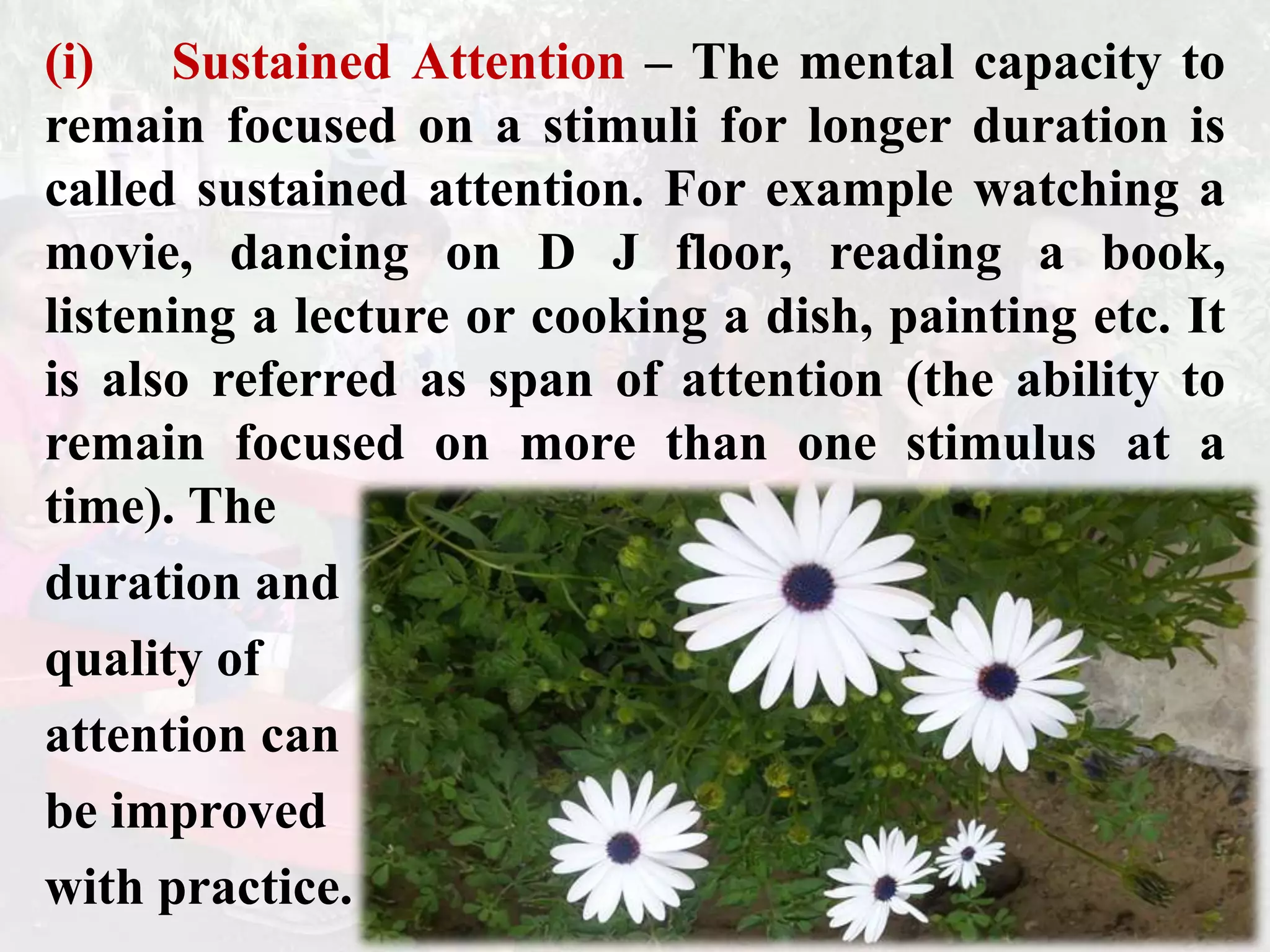 (i) Sustained Attention – The mental capacity to
remain focused on a stimuli for longer duration is
called sustained attention. For example watching a
movie, dancing on D J floor, reading a book,
listening a lecture or cooking a dish, painting etc. It
is also referred as span of attention (the ability to
remain focused on more than one stimulus at a
time). The
duration and
quality of
attention can
be improved
with practice.
 