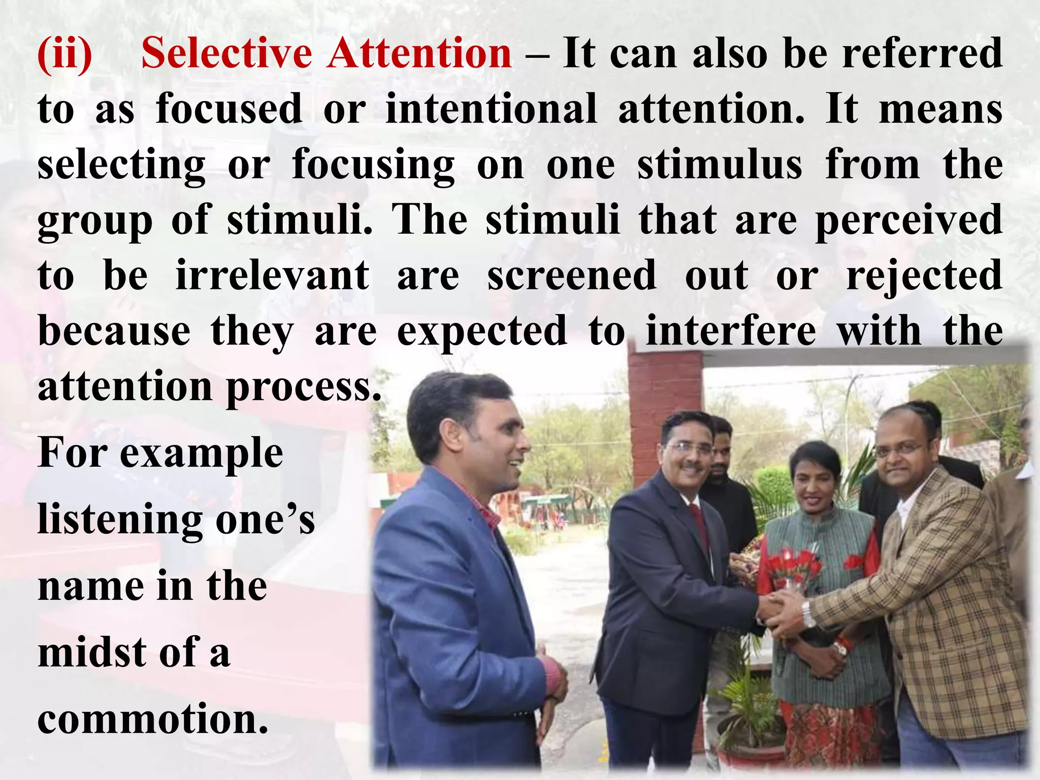 (ii) Selective Attention – It can also be referred
to as focused or intentional attention. It means
selecting or focusing on one stimulus from the
group of stimuli. The stimuli that are perceived
to be irrelevant are screened out or rejected
because they are expected to interfere with the
attention process.
For example
listening one’s
name in the
midst of a
commotion.
 