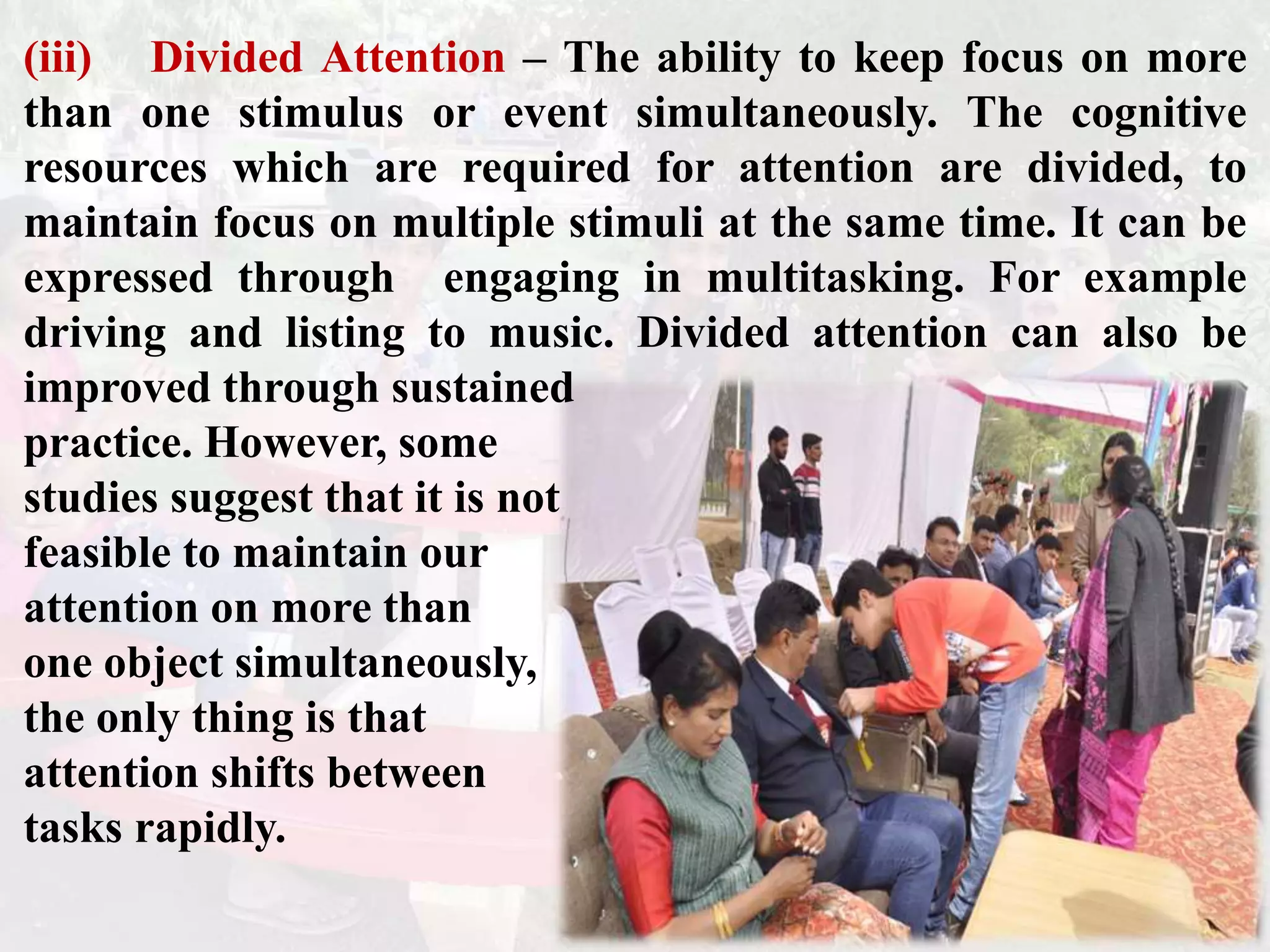 (iii) Divided Attention – The ability to keep focus on more
than one stimulus or event simultaneously. The cognitive
resources which are required for attention are divided, to
maintain focus on multiple stimuli at the same time. It can be
expressed through engaging in multitasking. For example
driving and listing to music. Divided attention can also be
improved through sustained
practice. However, some
studies suggest that it is not
feasible to maintain our
attention on more than
one object simultaneously,
the only thing is that
attention shifts between
tasks rapidly.
 