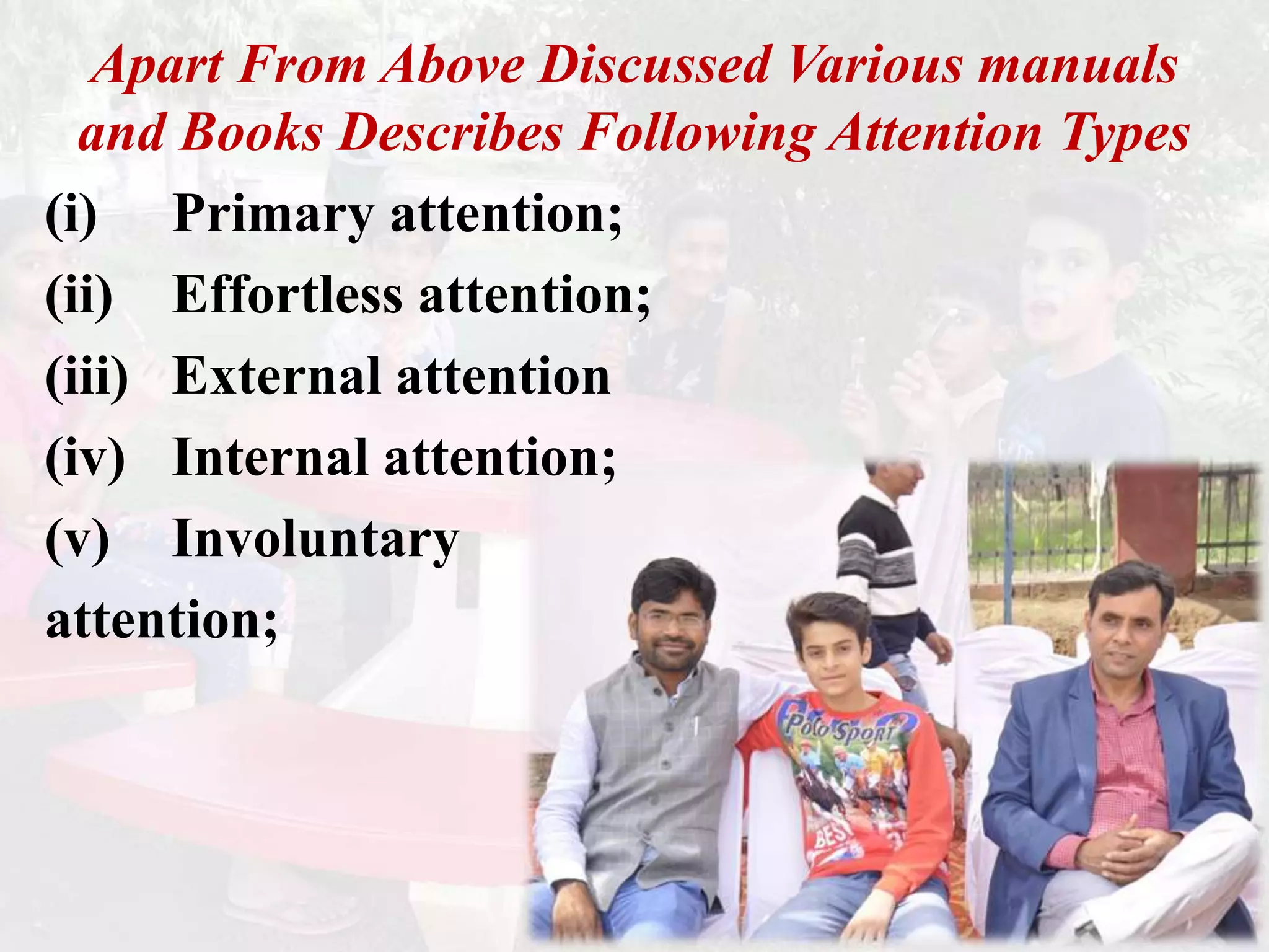 Apart From Above Discussed Various manuals
and Books Describes Following Attention Types
(i) Primary attention;
(ii) Effortless attention;
(iii) External attention
(iv) Internal attention;
(v) Involuntary
attention;
 