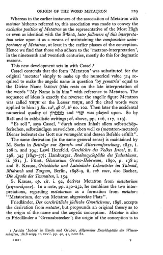 ORIGIN OF THE              WORD METATRON                                  129
   Whereas      in the earlier instances of the association of                  Metatron with
metator hitherto referred                to, this association          was made     to   convey the
exclusive position of Metatron as the representative of the Most High
or even as identical with the S e kina, later followers of this interpreta-
tion seize upon it as a means of maintaining the comparative unim-

portance of Metatron, at least in the earlier phases of the conception.
Hence we find that those who adhere to the 'metator- interpretation',
in the nineteenth           and twentieth centuries, mostly do                this for        dogmatic
reasons.
   This new development          with Cassel. 1
                                         sets in
                                                   '               '
   Cassel contends that the form Metatron was substituted for the
original 'metator' simply to make up the numerical value 314 re-
                                                                        '                 '

quired to make the angelic name in question by gematria equal to
the Divine Name SADDAY (this rests on the late interpretation of
the words "My Name is in him" with reference to Metatron. The
sequence of ideas            is exactly the reverse the angelic figure Metatron
                                                               :



was    called   YHUH
                   f
                              or the Lesser YHUH, and the cited words were
                                                           /   /

                                       1
applied to   him:               5    7
                        3 En. i2 48 c D no. 102.
                                     ,        ,
                                                                   Then     later the accidental
numerical quality of
                       fntDtDft
                                and 'H&Jf was played upon. So by
Rasi and in cabbalistic writings; cf. above, pp. 116, 117, 119).
  "Es soil", says Cassel, "durch seinen Inhalt allem selbstschop-
ferischen, selbstandigen ausweichen, eben weil es (metatron-metator)
Diener bedeutet der Gott nur vorangeht und dessen Befehle erfiillt".
   The same   derivation (in the same general sense) is maintained by
M.    Sachs in Beitrdge zur Sprach- und Altertumsforschung, 1852, i.
1 08 n. and 194; Lewi Herzfeld, Geschichte des Volkes Israel, n. ii.

298, 345 (1847-57); Hamburger, Realencyclopddie des Judenthums,
ii.
    781; ]. Fiirst, Glossarium Grceco-Hebrceum, 1890, p. 1383;
and S. Krauss, Griechische und Lateinische Lehnworter im Talmud,
Midrasch und Targum, Berlin, 1898-9, ii, sub voce, also Bacher,
Die Agada der Tannaiten, i. 154.
   S. Krauss, op. cit. i. 92, derives Metatron from metatorium

(lnyraTtopLov). In a note, pp. 250-252,
                                        he combines the two inter-
pretations, regarding  metatorium as a formation from metator:
"Metatorium, der von Metatron abgesteckte Platz".
  Friedlander, Der vorchristliche jildische Gnosticismus 1898, accepts          ,



the derivation from metator, but propounds an original theory as to
the origin of the name and the angelic conception. Metator is also
                        '                              '
to Friedlander a Grenzabstecker ; the origin of the conception is to



  i   Article 'Juden' in Ersch           and Gruber, Allgemeine Encyklopcidie der Wissen-
schaften, 1818 seqq.    ii.   xxvii. pp. 40, 41, note 82.

      OHBI
 