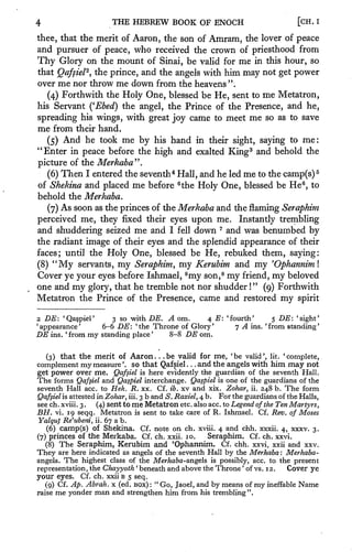 4                         THE HEBREW BOOK OF ENOCH                                         [CH.   I



thee, that the merit of Aaron, the son of              Amram,      the lover of peace
and pursuer of peace, who received the                 crown of priesthood from
Thy Glory on            the  of Sinai, be valid for me in this hour, so
                              mount
that Qafsiel*, the prince, and the angels with him may not get power
over me nor throw me down from the heavens ".
   (4) Forthwith the Holy One, blessed be He, sent to me Metatron,
his Servant ('Ebed) the angel, the Prince of the Presence, and he,

spreading his wings, with great joy came to meet me so as to save
me from their hand.
   (5) And he took me by his hand in their sight, saying to me:
"Enter in peace before the high and exalted King 3 and behold the
picture of the Merkaba".
   (6) Then I entered the seventh Hall, and he led me to the camp(s)
                                   4                                  5


of Shekina and placed me before the Holy One, blessed be He to
                                     6                             6
                                                                                             ,


behold the Merkaba.
   (7) As soon as the princes of the Merkaba and the flaming Seraphim
perceived me, they fixed their eyes upon me. Instantly trembling
and shuddering seized me and I fell down 7 and was benumbed by
the radiant image of their eyes and the splendid appearance of their
faces; until the Holy One, blessed be He, rebuked them, saying:
(8) "My servants, my Seraphim, my Kerubim and rny 'Ophanniml
Cover ye your eyes before Ishmael, 8 my son, 8 my friend, my beloved
                                                       "
one and my glory, that he tremble not nor shudder        (9) Forthwith !




Metatron   the Prince of the Presence, came and restored my spirit

2   DE: 'Qapiel'           3 so   with DE. A om.     4 E:   'fourth'             5   DE:   'sight'
'appearance'            6-6   DE:      Throne of Glory'
                                    'the                       7   A   ins.     'from standing'
DE ins.   'from    my   standing place'    8-8 DE om.


    (3) that the merit of Aaron. .be valid for me, 'be valid', lit. 'complete,
                                               .



complement     my measure', so that Qafsiel. .and the angels with him may not
                                                   .



get power over me. Qafsiel is here evidently the guardian of the seventh Hall.
The forms Qafsiel and Qaspiel interchange. Qaspiel is one of the guardians of the
seventh Hall ace. to Hek. R. xx. Cf. ib. xv and xix. Zohar, ii. 248 b. The form
Qafsiel is attested in Zohar, iii. 3 b and S. Rasiel, 4 b. For the guardians of the Halls,
see ch. xviii. 3
               .
                    (4) sent to me Metatron etc. also ace. to Legend of the Ten Martyrs,
BH. vi. 19 seqq. Metatron is sent to take care of R. Ishmael. Cf. Rev. of Moses
Yalqut Re'ubeni, ii. 67 a b.
   (6) camp(s) of Shekina. Cf. note on ch. xviii. 4 and chh. xxxii. 4, xxxv. 3.
(7) princes of the Merkaba. Cf. ch. xxii. 10.            Seraphim. Cf. ch. xxvi.
    (8)The Seraphim, Kerubim and 'Ophannim. Cf. chh. xxvi, xxii and xxv.
They   are here indicated as angels of the seventh Hall by the Merkaba : Merkaba-
angels. The highest class of the Merkaba-angels is possibly, ace. to the present
                                '                            '

representation, the Chayyoth beneath and above the Throne of vs. 12.     Cover ye
your eyes.    Cf. ch. xxii B 5 seq.
                                    "
   (9) Cf. Ap. Abrah. x (ed. BOX)     Go, Jaoel, and by means of
                                           :                       ineffable Name
                                                                           my
raise me yonder man and strengthen him from his trembling".
 