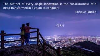 The Mother of every single innovation is the consciousness of a
need transformed in a vision to conquer!
Enrique	Portillo
감사!
 