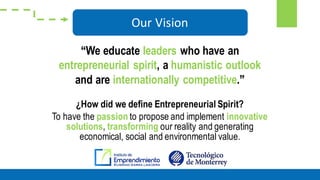 ¿How did we define Entrepreneurial Spirit?
To have the passion to propose and implement innovative
solutions, transforming our reality and generating
economical, social and environmental value.
Our Vision
“We educate leaders who have an
entrepreneurial spirit, a humanistic outlook
and are internationally competitive.”
 