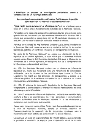 3 Planifique un proceso de investigación periodística previo a la
consolidación de un reportaje; el tema es:
Los medios de comunicación en Ecuador. Políticas para la gestión
periodística en “la radio de la asamblea Nacional”
“Una radio para fortalecer la democracia” así fue el eslogan que se
utilizó en el primer año de funcionamiento de la radio de la Asamblea Nacional.
Para saber cómo nace esta radio pudimos conocer algunos antecedentes como
que en 1995 se concesiona una frecuencia con denominación “Libertad FM” la
misma que se revierten al estado junto con las 15 repetidoras otorgadas en el
año 2001, por no haber la decisión política de instalar la emisora.
Pero fue en el periodo del Arq. Fernando Cordero Cueva, como presidente de
la Asamblea Nacional, donde se empieza a cristalizar la idea de los medios
legislativos, debido a un cambio de imagen y de transparencia institucional.
“La radio de la Asamblea Nacional” fue creada por disposición de la ley
orgánica de la función legislativa, la cual indica que la Asamblea Nacional
contara con un Sistema de Información Legislativa, SIL, para la difusión de las
actividades de la función legislativa, en el capítulo XVI, de la transparencia de
la información, en la sección 2 se indica:
Art. 152.- La Asamblea Nacional contará con un sistema de información
legislativa SIL, mismo que funcionará como una herramienta de comunicación
multimedia, para la difusión de las actividades que cumple la Función
Legislativa. Se regirá por los principios de transparencia y acceso a la
información pública de acuerdo con la constitución de la república, las normas
internacionales y la legislación nacional.
Art. 153.- El sistema de información legislativa de la Asamblea Nacional,
comprenderá la administración y manejo de medios institucionales de radio,
televisión y el portal Web oficial.
Art. 154.- El sistema de Información Legislativa, prestará una atención ágil y
oportuna a las y los asambleístas, las y los periodistas y comunicadores
sociales acreditados ante la Asamblea Nacional y a las ciudadanas y
ciudadanos que requieran de sus servicios.
Es por eso y como nos cuenta el Ing. Adrián Haro, fueron estas las razones por
la cual la Asamblea Nacional, solicitó al Concejo Nacional de
Telecomunicaciones la concesión de 24 frecuencias principales para la
implementación de un sistema de radio difusión FM a nivel nacional.
La cual tuvo un costo en su primera fase de 106.790 dólares, que comprendió
la provisión e instalación de equipos para la operación inicial de la radio,
 