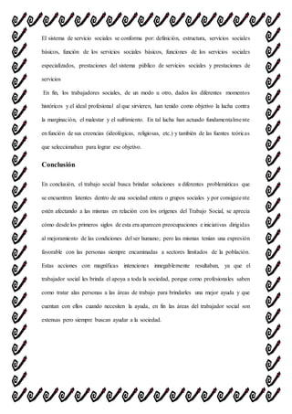 El sistema de servicio sociales se conforma por: definición, estructura, servicios sociales
básicos, función de los servicios sociales básicos, funciones de los servicios sociales
especializados, prestaciones del sistema público de servicios sociales y prestaciones de
servicios
En fin, los trabajadores sociales, de un modo u otro, dados los diferentes momentos
históricos y el ideal profesional al que sirvieren, han tenido como objetivo la lucha contra
la marginación, el malestar y el sufrimiento. En tal lucha han actuado fundamentalmente
en función de sus creencias (ideológicas, religiosas, etc.) y también de las fuentes teóricas
que seleccionaban para lograr ese objetivo.
Conclusión
En conclusión, el trabajo social busca brindar soluciones a diferentes problemáticas que
se encuentren latentes dentro de una sociedad entera o grupos sociales y por consiguiente
estén afectando a las mismas en relación con los orígenes del Trabajo Social, se aprecia
cómo desde los primeros siglos de esta era aparecen preocupaciones e iniciativas dirigidas
al mejoramiento de las condiciones del ser humano; pero las mismas tenían una expresión
favorable con las personas siempre encaminadas a sectores limitados de la población.
Estas acciones con magníficas intenciones innegablemente resultaban, ya que el
trabajador social les brinda el apoya a toda la sociedad, porque como profesionales saben
como tratar alas personas a las áreas de trabajo para brindarles una mejor ayuda y que
cuentan con ellos cuando necesiten la ayuda, en fin las áreas del trabajador social son
extensas pero siempre buscan ayudar a la sociedad.
 