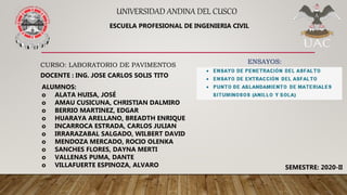 UNIVERSIDAD ANDINA DEL CUSCO
CURSO: LABORATORIO DE PAVIMENTOS
DOCENTE : ING. JOSE CARLOS SOLIS TITO
ALUMNOS:
o ALATA HUISA, JOSÉ
o AMAU CUSICUNA, CHRISTIAN DALMIRO
o BERRIO MARTINEZ, EDGAR
o HUARAYA ARELLANO, BREADTH ENRIQUE
o INCARROCA ESTRADA, CARLOS JULIAN
o IRRARAZABAL SALGADO, WILBERT DAVID
o MENDOZA MERCADO, ROCIO OLENKA
o SANCHES FLORES, DAYNA MERTI
o VALLENAS PUMA, DANTE
o VILLAFUERTE ESPINOZA, ALVARO
ESCUELA PROFESIONAL DE INGENIERIA CIVIL
SEMESTRE: 2020-II
ENSAYOS:
 