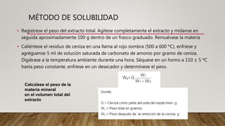 MÉTODO DE SOLUBILIDAD
• Regístrese el peso del extracto total. Agítese completamente el extracto y mídanse en
seguida aproximadamente 100 g dentro de un frasco graduado. Remuévase la materia
• Caliéntese el residuo de ceniza en una llama al rojo sombra (500 a 600 ºC), enfríese y
agréguense 5 ml de solución saturada de carbonato de amonio por gramo de ceniza.
Digiérase a la temperatura ambiente durante una hora. Séquese en un horno a 110 ± 5 ºC
hasta peso constante, enfríese en un desecador y determínese el peso.
Calcúlese el peso de la
materia mineral
en el volumen total del
extracto
 