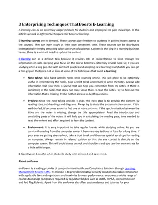 3 Enterprising Techniques That Boosts E-Learning
E-learning can be an extremely useful medium for students and employees to gain knowledge. In this
article; we look at different techniques that boosts e-learning.

E-learning courses are in demand. These courses give freedom to students in gaining instant access to
the courses. They can even study at their own convenient time. These courses can be distributed
internationally thereby attracting wide spectrum of audience. Content is the king in e-learning business
hence; there is a constant need to update the content.

E-learning can be a difficult task because it requires lots of concentration to scroll through the
information on web. Keeping your focus on the course becomes extremely crucial more so; if you are
studying after a long gap. But with constant practice and adopting new learning study habits you can get
a firm grip on the topics. Let us look at some of the techniques that boost e-learning:

    •   Note-taking: Take hand-written notes while studying online. This will prove to be extremely
        useful in remembering the notes. Take a short break and return to write the notes. Always add
        information that you think is useful, that can help you remember from the notes. If there is
        something in the notes that does not make sense then re-read the notes. Try to find out the
        information that is missing. Probe further and ask in-depth questions.

    •   Preview: Once the note-taking process is over, the next step is to preview the content by
        reading titles, sub-headings and diagrams. Always try to study the patterns in the content. If it is
        well-drafted, it becomes easier to find one or more patterns. If the synchronization between the
        titles and the notes is missing, change the title appropriately. Read the introductory and
        concluding parts of the notes. It will help you in calculating the reading pace, time needed to
        read the content and effort required to learn the content.

    •   Environment: It is very important to take regular breaks while studying online. As you are
        constantly reading from the computer screen it becomes very tedious to focus for a long time. If
        your eyes are getting stressed out, take a short break and then use special eye drops for reading
        on computer. Always remain in relaxed position so that the eye contact is directly on the
        computer screen. This will avoid stress on neck and shoulders and you can then concentrate for
        a little while longer.

E-learning can be useful when students study with a relaxed and open mind.

About emPower

emPower is a leading provider of comprehensive Healthcare Compliance Solutions through Learning
Management System (LMS). Its mission is to provide innovative security solutions to enable compliance
with applicable laws and regulations and maximize business performance. empower provides range of
courses to manage compliance required by regulatory bodies such as OSHA, HIPAA, Joint commission
and Red Flag Rule etc. Apart from this emPower also offers custom demos and tutorials for your
 