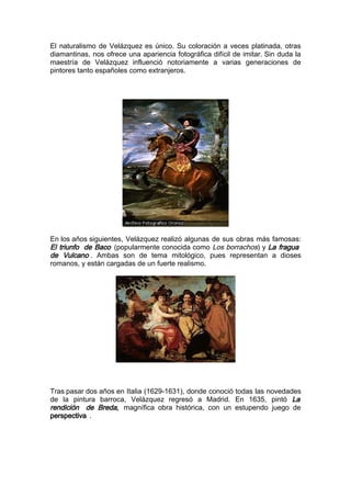 El naturalismo de Velázquez es único. Su coloración a veces platinada, otras
diamantinas, nos ofrece una apariencia fotográfica difícil de imitar. Sin duda la
maestría de Velázquez influenció notoriamente a varias generaciones de
pintores tanto españoles como extranjeros.




En los años siguientes, Velázquez realizó algunas de sus obras más famosas:
El triunfo de Baco (popularmente conocida como Los borrachos) y La fragua
de Vulcano . Ambas son de tema mitológico, pues representan a dioses
romanos, y están cargadas de un fuerte realismo.




Tras pasar dos años en Italia (1629-1631), donde conoció todas las novedades
de la pintura barroca, Velázquez regresó a Madrid. En 1635, pintó La
rendición de Breda, magnífica obra histórica, con un estupendo juego de
perspectiva .
 
