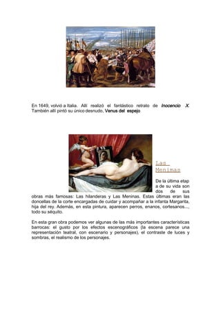 En 1649, volvió a Italia. Allí realizó el fantástico retrato de Inocencio   X.
También allí pintó su único desnudo, Venus del espejo




                                                             Las
                                                             Menimas
                                                             De la última etap
                                                             a de su vida son
                                                             dos    de     sus
obras más famosas: Las hilanderas y Las Meninas. Estas últimas eran las
doncellas de la corte encargadas de cuidar y acompañar a la infanta Margarita,
hija del rey. Además, en esta pintura, aparecen perros, enanos, cortesanos...,
todo su séquito.

En esta gran obra podemos ver algunas de las más importantes características
barrocas: el gusto por los efectos escenográficos (la escena parece una
representación teatral, con escenario y personajes), el contraste de luces y
sombras, el realismo de los personajes.
 