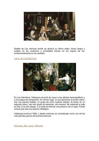 Detalle de Las meninas donde se aprecia su último estilo: trazos largos y
sueltos en los contornos y pinceladas breves en los toques de luz,
fundamentalmente en los vestidos.

Las Hilanderas




En Las hilanderas, Velázquez recurrió de nuevo a los efectos escenográficos y
a los juegos de perspectiva. En primer lugar, lo que llamamos el primer plano,
hay una escena realista: un grupo de cinco mujeres hilando. Al fondo, en un
segundo plano, hay otro grupo de personas, otra escena. No sabemos si esta
es real, si es otro espejo, o si quizá se trata de una pintura o de un tapiz. Puede
incluso que sea una escena mitológica.

Velázquez murió en 1660, y desde entonces es considerado como uno de los
más grandes genios de la pintura barroca.



Otras de sus Obras
 