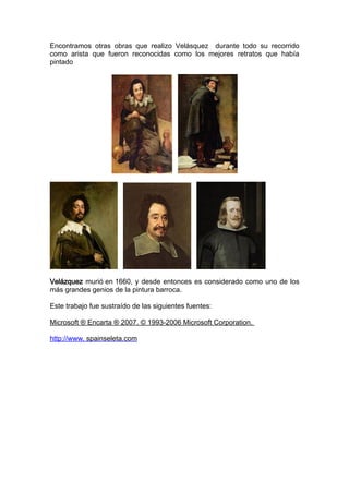 Encontramos otras obras que realizo Velásquez durante todo su recorrido
como arista que fueron reconocidas como los mejores retratos que había
pintado




Velázquez murió en 1660, y desde entonces es considerado como uno de los
más grandes genios de la pintura barroca.

Este trabajo fue sustraído de las siguientes fuentes:

Microsoft ® Encarta ® 2007. © 1993-2006 Microsoft Corporation.

http://www. spainseleta.com
 