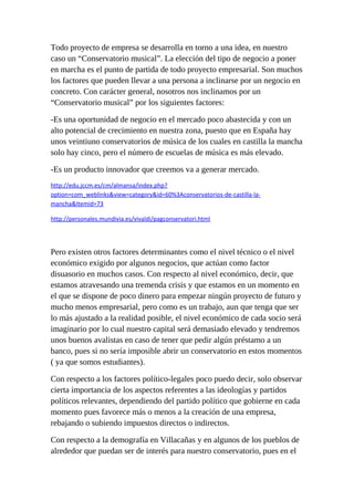 Todo proyecto de empresa se desarrolla en torno a una idea, en nuestro
caso un “Conservatorio musical”. La elección del tipo de negocio a poner
en marcha es el punto de partida de todo proyecto empresarial. Son muchos
los factores que pueden llevar a una persona a inclinarse por un negocio en
concreto. Con carácter general, nosotros nos inclinamos por un
“Conservatorio musical” por los siguientes factores:

-Es una oportunidad de negocio en el mercado poco abastecida y con un
alto potencial de crecimiento en nuestra zona, puesto que en España hay
unos veintiuno conservatorios de música de los cuales en castilla la mancha
solo hay cinco, pero el número de escuelas de música es más elevado.

-Es un producto innovador que creemos va a generar mercado.
http://edu.jccm.es/cm/almansa/index.php?
option=com_weblinks&view=category&id=60%3Aconservatorios-de-castilla-la-
mancha&Itemid=73

http://personales.mundivia.es/vivaldi/pagconservatori.html




Pero existen otros factores determinantes como el nivel técnico o el nivel
económico exigido por algunos negocios, que actúan como factor
disuasorio en muchos casos. Con respecto al nivel económico, decir, que
estamos atravesando una tremenda crisis y que estamos en un momento en
el que se dispone de poco dinero para empezar ningún proyecto de futuro y
mucho menos empresarial, pero como es un trabajo, aun que tenga que ser
lo más ajustado a la realidad posible, el nivel económico de cada socio será
imaginario por lo cual nuestro capital será demasiado elevado y tendremos
unos buenos avalistas en caso de tener que pedir algún préstamo a un
banco, pues si no sería imposible abrir un conservatorio en estos momentos
( ya que somos estudiantes).

Con respecto a los factores político-legales poco puedo decir, solo observar
cierta importancia de los aspectos referentes a las ideologías y partidos
políticos relevantes, dependiendo del partido político que gobierne en cada
momento pues favorece más o menos a la creación de una empresa,
rebajando o subiendo impuestos directos o indirectos.

Con respecto a la demografía en Villacañas y en algunos de los pueblos de
alrededor que puedan ser de interés para nuestro conservatorio, pues en el
 