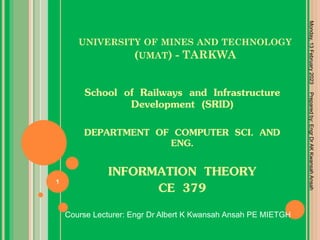 UNIVERSITY OF MINES AND TECHNOLOGY
(UMAT) - TARKWA
School of Railways and Infrastructure
Development (SRID)
DEPARTMENT OF COMPUTER SCI. AND
ENG.
INFORMATION THEORY
CE 379
Monday,
13
February
2023
1
Course Lecturer: Engr Dr Albert K Kwansah Ansah PE MIETGH
Prepared
by:
Engr
Dr
AK
Kwansah
Ansah
 