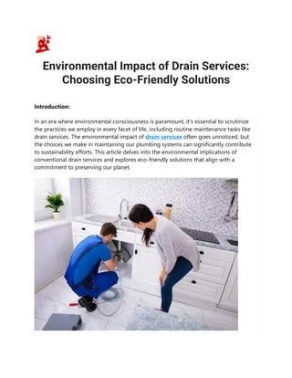 Environmental Impact of Drain Services:
Choosing Eco-Friendly Solutions
Introduction:
In an era where environmental consciousness is paramount, it's essential to scrutinize
the practices we employ in every facet of life, including routine maintenance tasks like
drain services. The environmental impact of drain services often goes unnoticed, but
the choices we make in maintaining our plumbing systems can significantly contribute
to sustainability efforts. This article delves into the environmental implications of
conventional drain services and explores eco-friendly solutions that align with a
commitment to preserving our planet.
 
