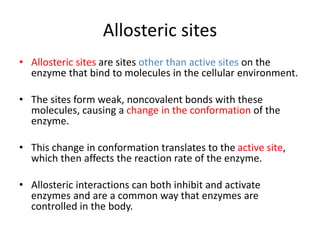 Allosteric sites
• Allosteric sites are sites other than active sites on the
enzyme that bind to molecules in the cellular environment.
• The sites form weak, noncovalent bonds with these
molecules, causing a change in the conformation of the
enzyme.
• This change in conformation translates to the active site,
which then affects the reaction rate of the enzyme.
• Allosteric interactions can both inhibit and activate
enzymes and are a common way that enzymes are
controlled in the body.
 