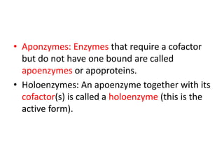 • Aponzymes: Enzymes that require a cofactor
but do not have one bound are called
apoenzymes or apoproteins.
• Holoenzymes: An apoenzyme together with its
cofactor(s) is called a holoenzyme (this is the
active form).
 