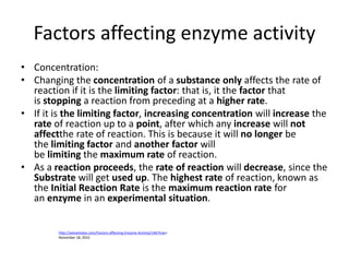 Factors affecting enzyme activity
• Concentration:
• Changing the concentration of a substance only affects the rate of
reaction if it is the limiting factor: that is, it the factor that
is stopping a reaction from preceding at a higher rate.
• If it is the limiting factor, increasing concentration will increase the
rate of reaction up to a point, after which any increase will not
affectthe rate of reaction. This is because it will no longer be
the limiting factor and another factor will
be limiting the maximum rate of reaction.
• As a reaction proceeds, the rate of reaction will decrease, since the
Substrate will get used up. The highest rate of reaction, known as
the Initial Reaction Rate is the maximum reaction rate for
an enzyme in an experimental situation.
http://alevelnotes.com/Factors-affecting-Enzyme-Activity/146?tree=
November 18, 2015
 