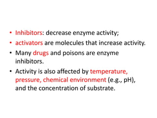 • Inhibitors: decrease enzyme activity;
• activators are molecules that increase activity.
• Many drugs and poisons are enzyme
inhibitors.
• Activity is also affected by temperature,
pressure, chemical environment (e.g., pH),
and the concentration of substrate.
 