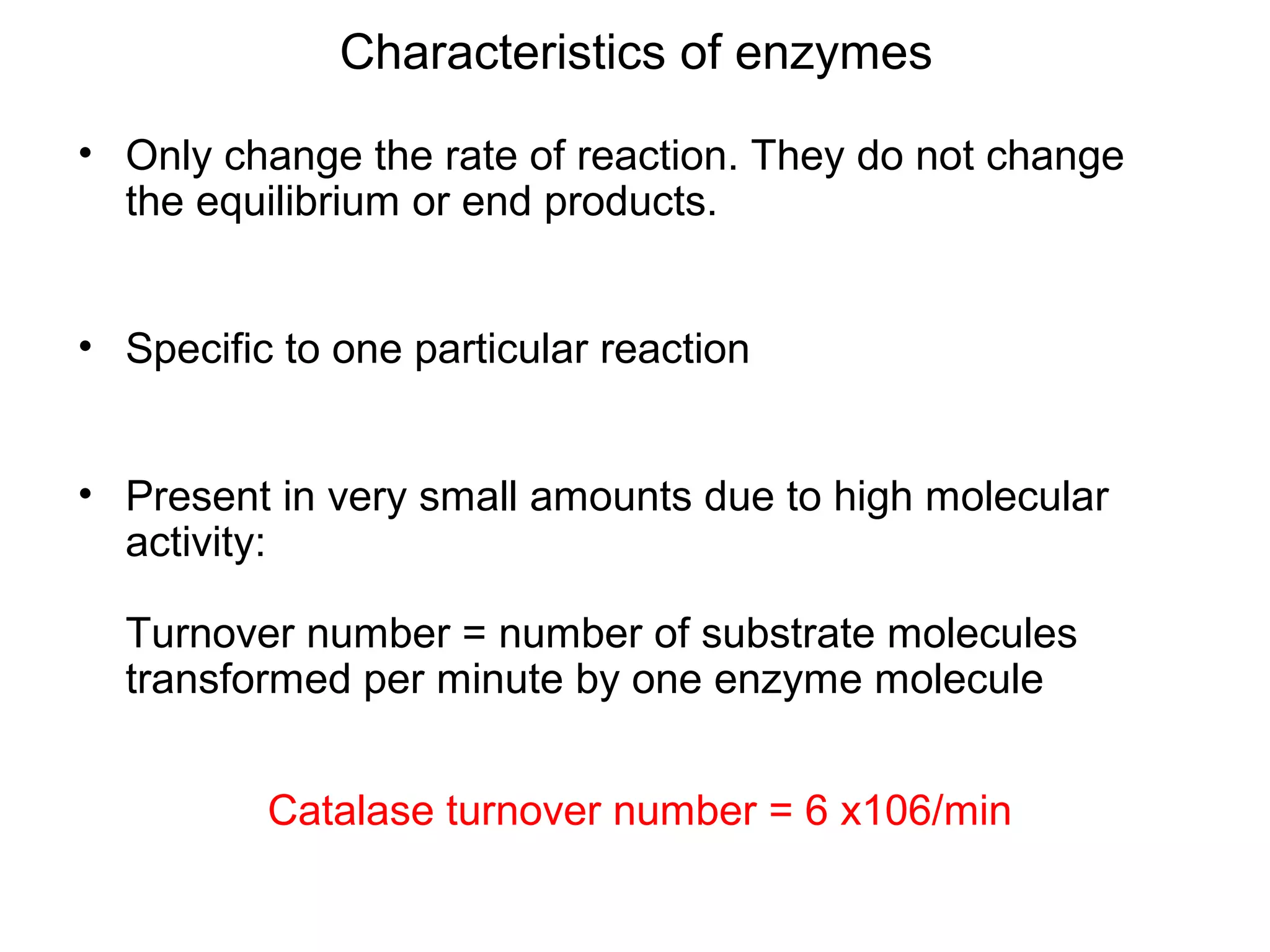 Characteristics of enzymes
• Only change the rate of reaction. They do not change
  the equilibrium or end products.


• Specific to one particular reaction


• Present in very small amounts due to high molecular
  activity:

  Turnover number = number of substrate molecules
  transformed per minute by one enzyme molecule


          Catalase turnover number = 6 x106/min
 