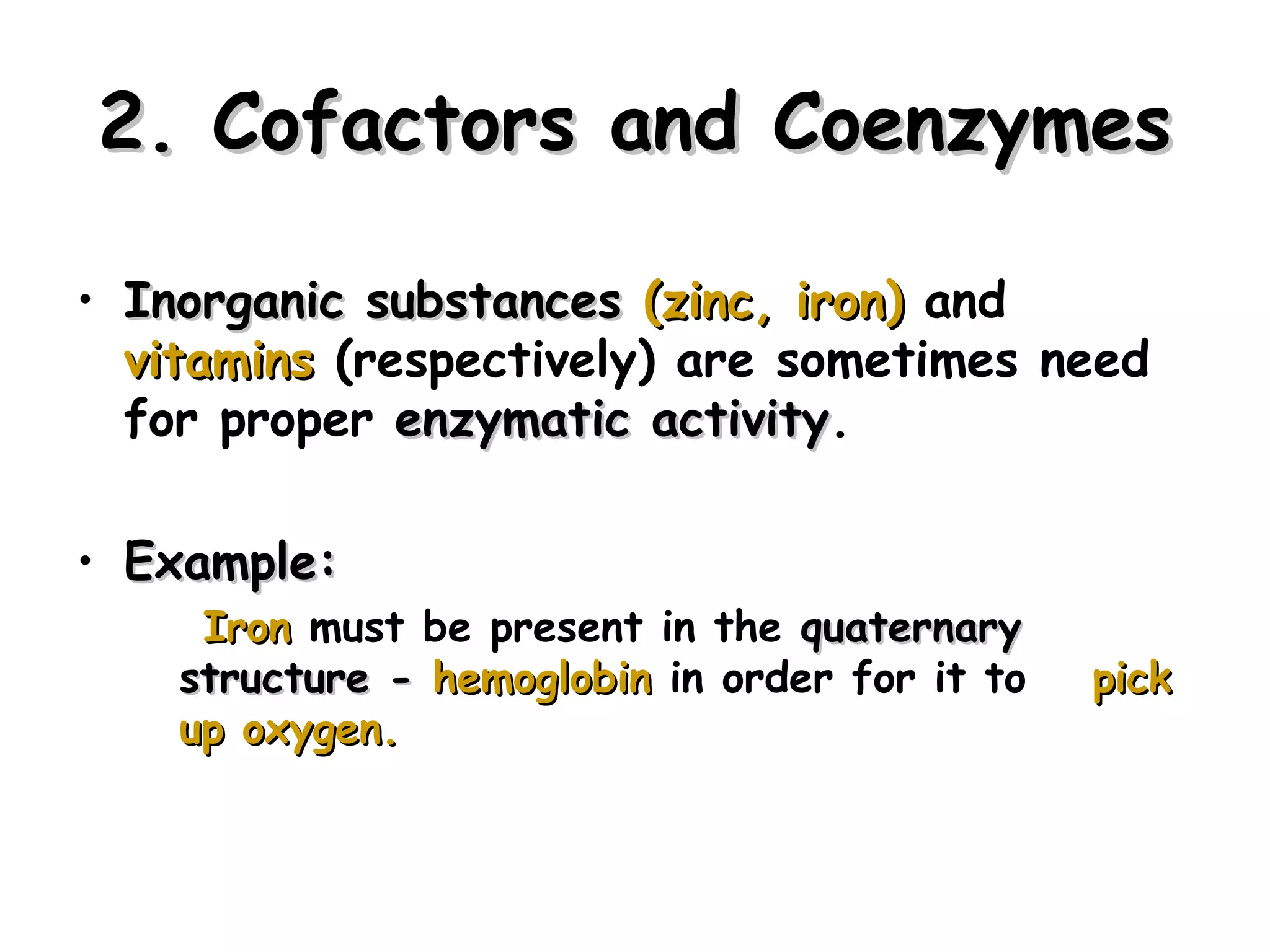2. Cofactors and Coenzymes

• Inorganic substances (zinc, iron) and
  vitamins (respectively) are sometimes need
  for proper enzymatic activity.
                         activity

• Example:
     Iron must be present in the quaternary
    structure - hemoglobin in order for it to   pick
    up oxygen.



                                                       25
 