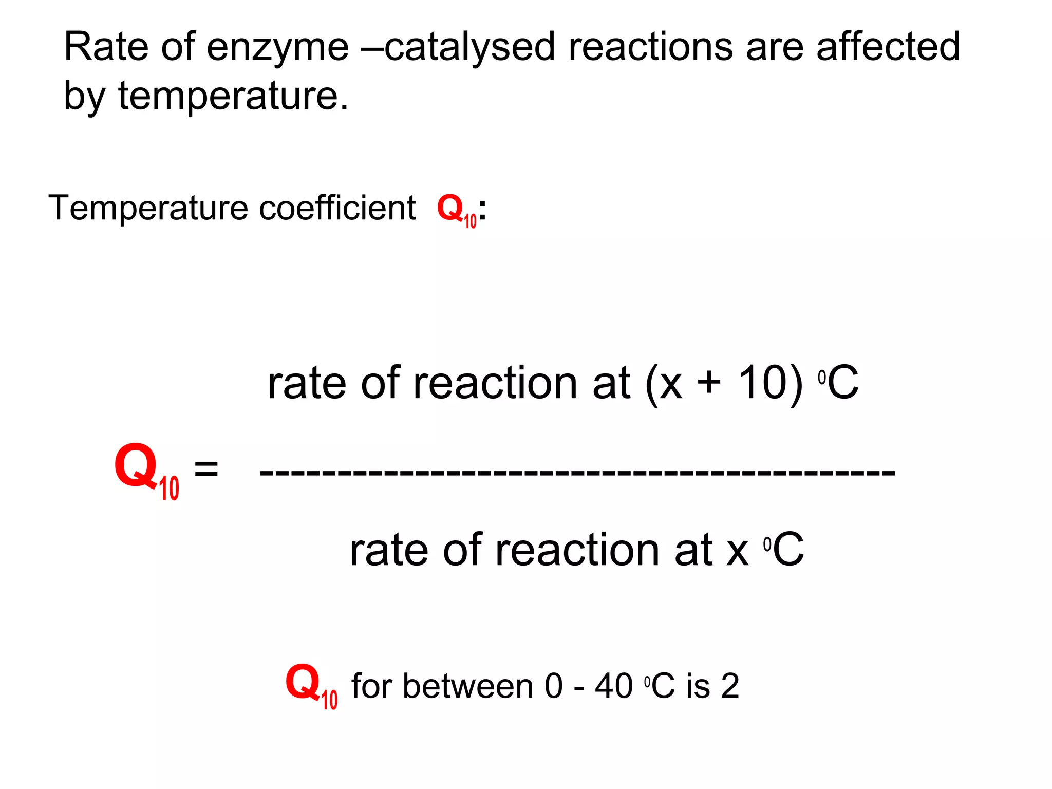 Rate of enzyme –catalysed reactions are affected
by temperature.

Temperature coefficient Q10:




             rate of reaction at (x + 10) oC
    Q10 = -----------------------------------------
                   rate of reaction at x oC

               Q10 for between 0 - 40 oC is 2
 