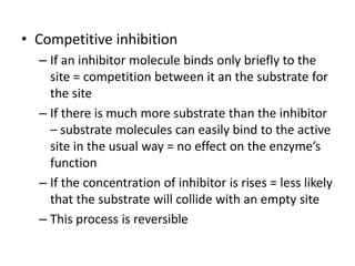 • Competitive inhibition
– If an inhibitor molecule binds only briefly to the
site = competition between it an the substrate for
the site
– If there is much more substrate than the inhibitor
– substrate molecules can easily bind to the active
site in the usual way = no effect on the enzyme’s
function
– If the concentration of inhibitor is rises = less likely
that the substrate will collide with an empty site
– This process is reversible
 