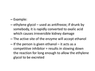 – Example:
– ethylene glycol – used as antifreeze; if drunk by
somebody, it is rapidly converted to oxalic acid
which causes irreversible kidney damage
– The active site of the enzyme will accept ethanol
– If the person is given ethanol – it acts as a
competitive inhibitor = results in slowing down
the reaction for long enough to allow the ethylene
glycol to be excreted
 