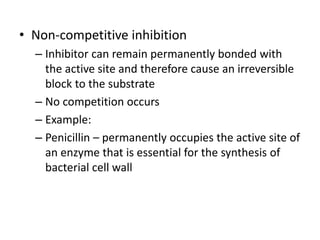 • Non-competitive inhibition
– Inhibitor can remain permanently bonded with
the active site and therefore cause an irreversible
block to the substrate
– No competition occurs
– Example:
– Penicillin – permanently occupies the active site of
an enzyme that is essential for the synthesis of
bacterial cell wall
 