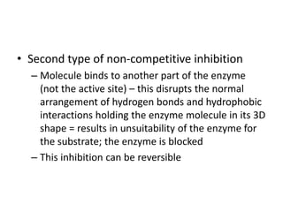 • Second type of non-competitive inhibition
– Molecule binds to another part of the enzyme
(not the active site) – this disrupts the normal
arrangement of hydrogen bonds and hydrophobic
interactions holding the enzyme molecule in its 3D
shape = results in unsuitability of the enzyme for
the substrate; the enzyme is blocked
– This inhibition can be reversible
 