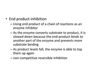 • End product inhibition
– Using end product of a chain of reactions as an
enzyme inhibitor
– As the enzyme converts substrate to product, it is
slowed down because the end-product binds to
another part of the enzyme and prevents more
substrate binding
– As product levels fall, the enzyme is able to top
them up again
– non-competitive reversible inhibition
 