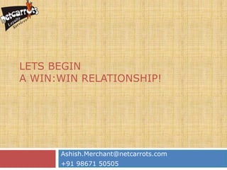 LETS BEGIN
A WIN:WIN RELATIONSHIP!




      Ashish.Merchant@netcarrots.com
      +91 98671 50505
 
