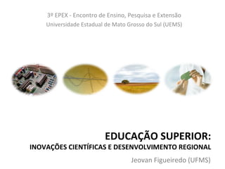 3º EPEX - Encontro de Ensino, Pesquisa e Extensão
    Universidade Estadual de Mato Grosso do Sul (UEMS)




                         EDUCAÇÃO SUPERIOR:
INOVAÇÕES CIENTÍFICAS E DESENVOLVIMENTO REGIONAL
                                   Jeovan Figueiredo (UFMS)
 