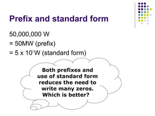 Prefix and standard form
50,000,000 W
= 50MW (prefix)
= 5 x 107 W (standard form)

          Both prefixes and
         use of standard form
         reduces the need to
          write many zeros.
          Which is better?
 