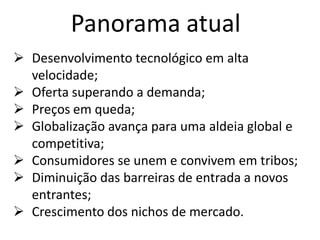Panorama atual
 Desenvolvimento tecnológico em alta
  velocidade;
 Oferta superando a demanda;
 Preços em queda;
 Globalização avança para uma aldeia global e
  competitiva;
 Consumidores se unem e convivem em tribos;
 Diminuição das barreiras de entrada a novos
  entrantes;
 Crescimento dos nichos de mercado.
 