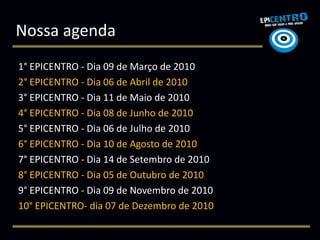 Nossa agenda
1° EPICENTRO - Dia 09 de Março de 2010
2° EPICENTRO - Dia 06 de Abril de 2010
3° EPICENTRO - Dia 11 de Maio de 2010
4° EPICENTRO - Dia 08 de Junho de 2010
5° EPICENTRO - Dia 06 de Julho de 2010
6° EPICENTRO - Dia 10 de Agosto de 2010
7° EPICENTRO - Dia 14 de Setembro de 2010
8° EPICENTRO - Dia 05 de Outubro de 2010
9° EPICENTRO - Dia 09 de Novembro de 2010
10° EPICENTRO- dia 07 de Dezembro de 2010
 