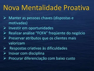 Nova Mentalidade Proativa
 Manter as pessoas chaves (dispostas e
  motivadas)
 Investir em oportunidades
 Realizar análise “FOFA” freqüente do negócio
 Preservar atributos que os clientes mais
  valorizam
 Respostas criativas às dificuldades
 Inovar com disciplina
 Procurar diferenciação com baixo custo
 