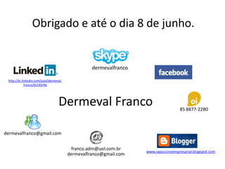 Obrigado e até o dia 8 de junho.


                                                  dermevalfranco

 http://br.linkedin.com/pub/dermeval-
             franco/0/149/4b




                                  Dermeval Franco                                   85 8877-2280



dermevalfranco@gmail.com


                                          franco.adm@uol.com.br
                                                                   www.capuccinoempresarial.blogspot.com
                                        dermevalfranco@gmail.com
 