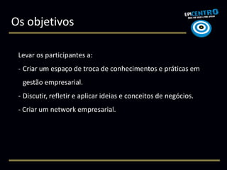 Os objetivos

 Levar os participantes a:
 - Criar um espaço de troca de conhecimentos e práticas em
  gestão empresarial.
 - Discutir, refletir e aplicar ideias e conceitos de negócios.
 - Criar um network empresarial.
 