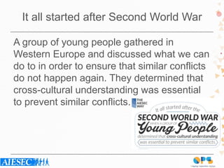 It all started after Second World War
A group of young people gathered in
Western Europe and discussed what we can
do to in order to ensure that similar conflicts
do not happen again. They determined that
cross-cultural understanding was essential
to prevent similar conflicts.
 