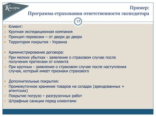 Пример:
            Программа страхования ответственности экспедитора
                                    17
 Клиент:
 Крупная экспедиционная компания
 Принцип перевозки – от двери до двери
 Территория покрытия - Украина


 Администрирование договора:
 При мелких убытках - заявление о страховом случае после
  получения претензии от клиента
 При крупных - заявление о страховом случае после наступления
  случая, который имеет признаки страхового

 Дополнительные покрытия:
 Промежуточное хранение товаров на складах (арендованных +
  агентских)
 Покрытие погрузо – разгрузочных работ
 Штрафные санкции перед клиентами
 