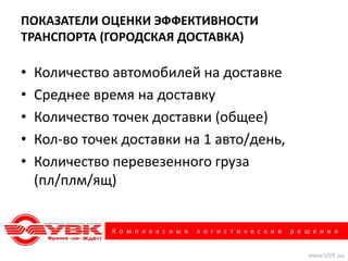 ПОКАЗАТЕЛИ ОЦЕНКИ ЭФФЕКТИВНОСТИ
ТРАНСПОРТА (ГОРОДСКАЯ ДОСТАВКА)

•   Количество автомобилей на доставке
•   Среднее время на доставку
•   Количество точек доставки (общее)
•   Кол-во точек доставки на 1 авто/день,
•   Количество перевезенного груза
    (пл/плм/ящ)


               К о м п л е к с н ы е   л о г и с т и ч е с к и е   р е ш е н и я


                                                                       www.UVK.ua
 