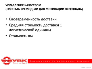 УПРАВЛЕНИЕ КАЧЕСТВОМ
(СИСТЕМА KPI МОДЕЛИ ДЛЯ МОТИВАЦИИ ПЕРСОНАЛА)


• Своевременность доставки
• Средняя стоимость доставки 1
  логистической единицы
• Стоимость км




             К о м п л е к с н ы е   л о г и с т и ч е с к и е   р е ш е н и я


                                                                     www.UVK.ua
 