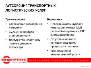 АУТСОРСИНГ ТРАНСПОРТНЫХ
ЛОГИСТИЧЕСКИХ УСЛУГ

Преимущества                     Недостатки
• Сокращение расходов на         • Необходимость глубокой
  логистику                        интеграции между WMS
• Смещение центров                 системой оператора и ERP
  ответственности                  системой клиента
• Доступ к транспортному         • Отсутствие прямого
  потоку компании-                 контроля над всеми
  аутсорсера                       процессами поставок
                                 • Риск получения
                                   некачественной услуги
               К о м п л е к с н ы е   л о г и с т и ч е с к и е   р е ш е н и я


                                                                       www.UVK.ua
 