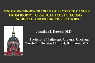 UPGRADING/DOWNGRADING OF PROSTATE CANCER FROM BIOPSY TO RADICAL PROSTATECOMY:  INCIDENCE AND PREDICTIVE FACTORS   Jonathan I. Epstein, M.D.   Professor of Pathology, Urology, Oncology   The Johns Hopkins Hospital, Baltimore, MD 