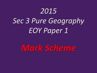 2015
Sec 3 Pure Geography
EOY Paper 1
Mark Scheme
 
